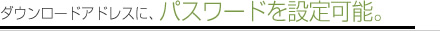 ダウンロードアドレスに、パスワードを設定可能。